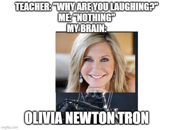 Blank White Template | TEACHER: "WHY ARE YOU LAUGHING?"
ME: "NOTHING"
MY BRAIN:; OLIVIA NEWTON TRON | image tagged in blank white template | made w/ Imgflip meme maker