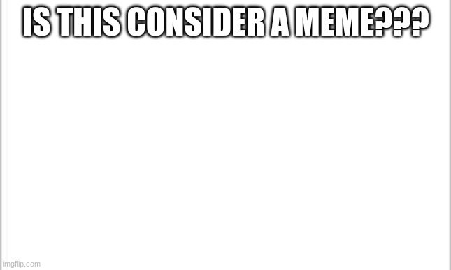 is this consider a meme | IS THIS CONSIDER A MEME??? | image tagged in white background | made w/ Imgflip meme maker