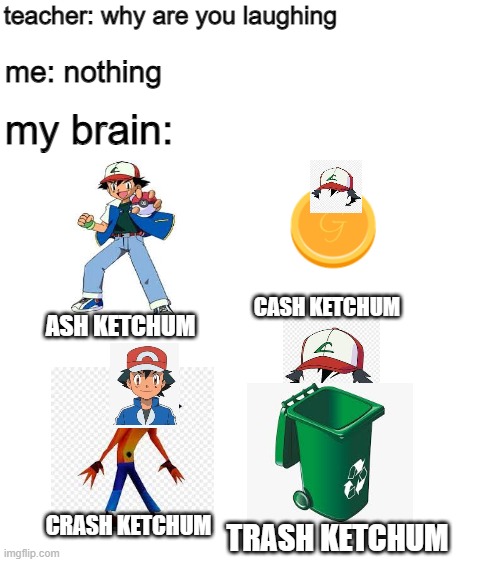 bruh ketchum |  teacher: why are you laughing; me: nothing; my brain:; CASH KETCHUM; ASH KETCHUM; CRASH KETCHUM; TRASH KETCHUM | image tagged in blank white template | made w/ Imgflip meme maker