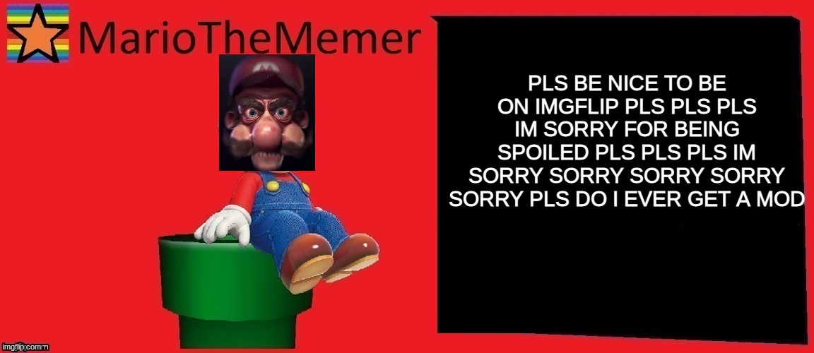 Spoiled Kid be like part 5 | PLS BE NICE TO BE ON IMGFLIP PLS PLS PLS IM SORRY FOR BEING SPOILED PLS PLS PLS IM SORRY SORRY SORRY SORRY SORRY PLS DO I EVER GET A MOD | image tagged in mariothememer announcement template v1 | made w/ Imgflip meme maker