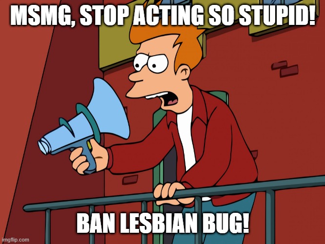 post AND comment | MSMG, STOP ACTING SO STUPID! BAN LESBIAN BUG! | image tagged in futurama fry megaphone | made w/ Imgflip meme maker