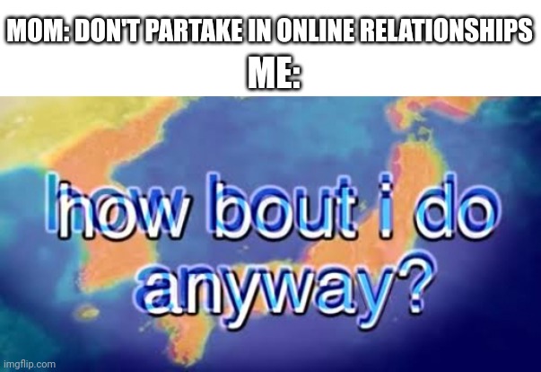 If you know who, you know who | MOM: DON'T PARTAKE IN ONLINE RELATIONSHIPS; ME: | image tagged in how about i do it anyway | made w/ Imgflip meme maker