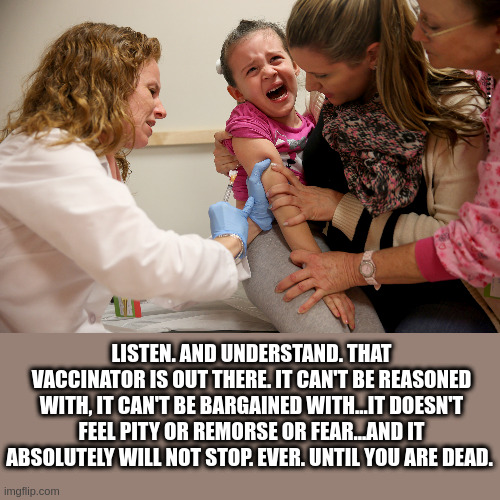 the vaccinator |  LISTEN. AND UNDERSTAND. THAT VACCINATOR IS OUT THERE. IT CAN'T BE REASONED WITH, IT CAN'T BE BARGAINED WITH...IT DOESN'T FEEL PITY OR REMORSE OR FEAR...AND IT ABSOLUTELY WILL NOT STOP. EVER. UNTIL YOU ARE DEAD. | image tagged in vaccine kid | made w/ Imgflip meme maker