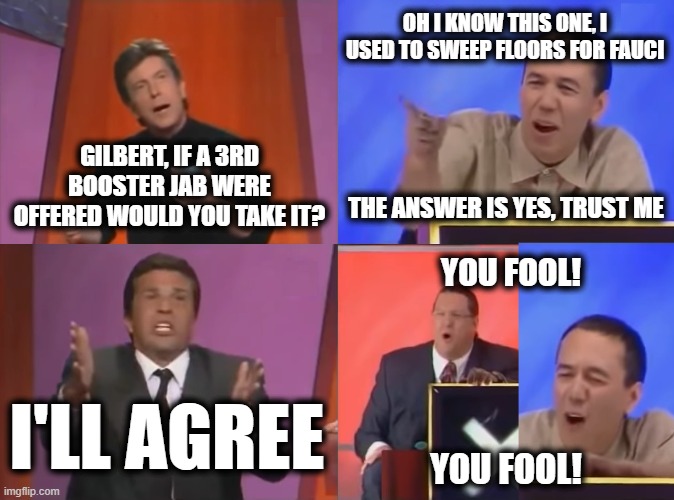You Fool | GILBERT, IF A 3RD BOOSTER JAB WERE OFFERED WOULD YOU TAKE IT? OH I KNOW THIS ONE, I USED TO SWEEP FLOORS FOR FAUCI THE ANSWER IS YES, TRUST  | image tagged in you fool | made w/ Imgflip meme maker