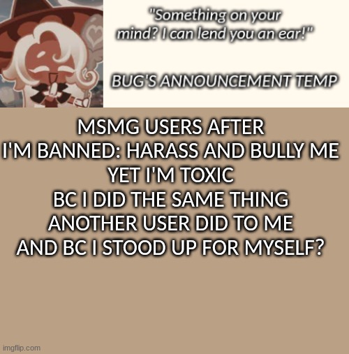 edibles for thought | MSMG USERS AFTER I'M BANNED: HARASS AND BULLY ME
YET I'M TOXIC BC I DID THE SAME THING ANOTHER USER DID TO ME AND BC I STOOD UP FOR MYSELF? | image tagged in bug's latte announcement temp | made w/ Imgflip meme maker