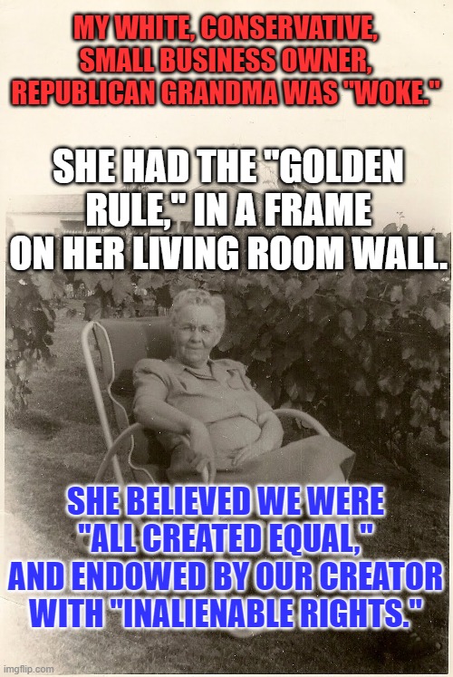 The extremist dominated Republican Party left her. | MY WHITE, CONSERVATIVE, SMALL BUSINESS OWNER, REPUBLICAN GRANDMA WAS "WOKE."; SHE HAD THE "GOLDEN RULE," IN A FRAME ON HER LIVING ROOM WALL. SHE BELIEVED WE WERE "ALL CREATED EQUAL," AND ENDOWED BY OUR CREATOR WITH "INALIENABLE RIGHTS." | image tagged in politics | made w/ Imgflip meme maker