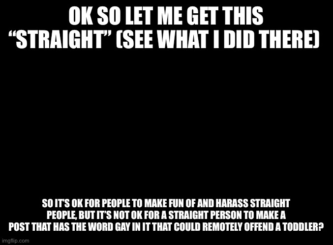 Tbh as a straight person I’m scared of even mentioning the word rainbow | OK SO LET ME GET THIS “STRAIGHT” (SEE WHAT I DID THERE); SO IT’S OK FOR PEOPLE TO MAKE FUN OF AND HARASS STRAIGHT PEOPLE, BUT IT’S NOT OK FOR A STRAIGHT PERSON TO MAKE A POST THAT HAS THE WORD GAY IN IT THAT COULD REMOTELY OFFEND A TODDLER? | image tagged in blank black | made w/ Imgflip meme maker