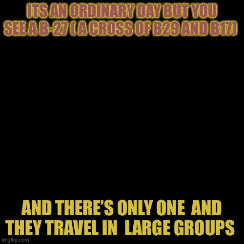 WDYD? | ITS AN ORDINARY DAY BUT YOU SEE A B-27 ( A CROSS OF B29 AND B17); AND THERE’S ONLY ONE  AND THEY TRAVEL IN  LARGE GROUPS | image tagged in memes,blank transparent square | made w/ Imgflip meme maker