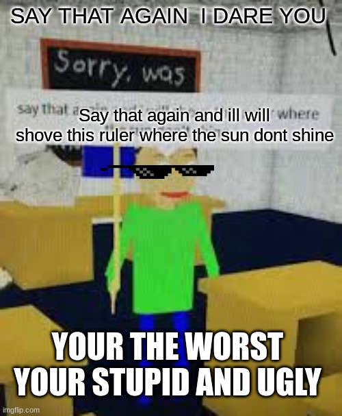 say that again baldi | SAY THAT AGAIN  I DARE YOU; Say that again and ill will shove this ruler where the sun dont shine; YOUR THE WORST YOUR STUPID AND UGLY | image tagged in say that again baldi | made w/ Imgflip meme maker