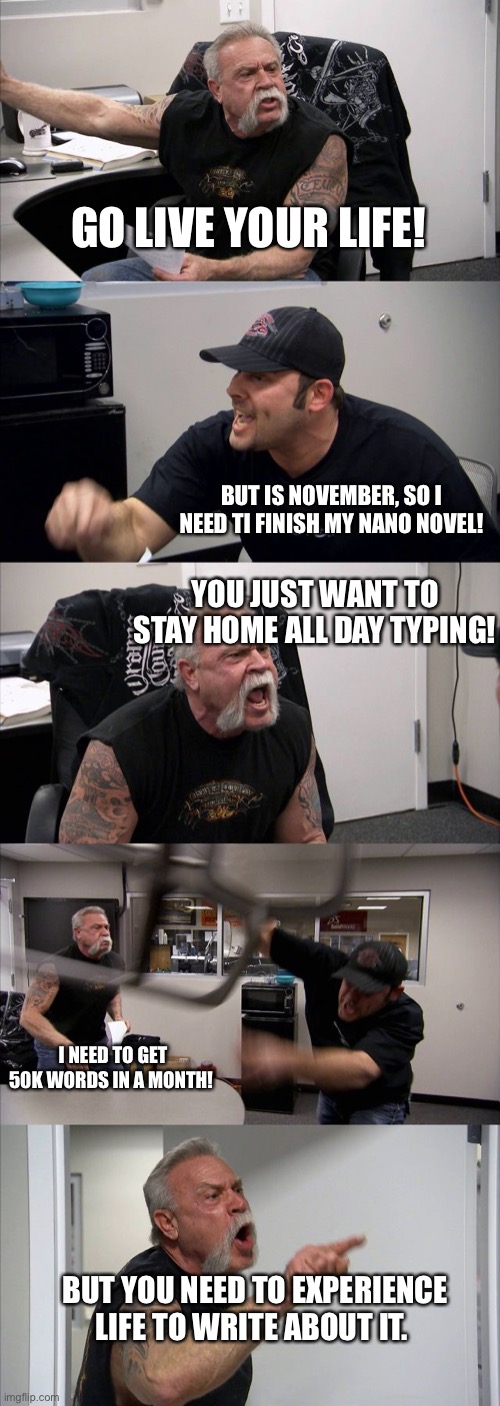 American Chopper Argument Meme | GO LIVE YOUR LIFE! BUT IS NOVEMBER, SO I NEED TI FINISH MY NANO NOVEL! YOU JUST WANT TO STAY HOME ALL DAY TYPING! I NEED TO GET 50K WORDS IN A MONTH! BUT YOU NEED TO EXPERIENCE LIFE TO WRITE ABOUT IT. | image tagged in memes,american chopper argument,NaNo_IRL | made w/ Imgflip meme maker