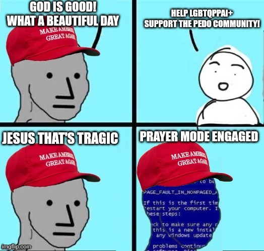 Pray for the enemies of humanity. Protect the children | GOD IS GOOD!
WHAT A BEAUTIFUL DAY; HELP LGBTQPPAI+ SUPPORT THE PEDO COMMUNITY! JESUS THAT'S TRAGIC; PRAYER MODE ENGAGED | image tagged in npc maga blue screen,college liberal,conservative,liberal vs conservative,good vs evil,mental health | made w/ Imgflip meme maker