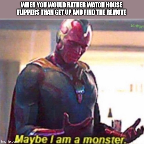 Maybe I am a monster |  WHEN YOU WOULD RATHER WATCH HOUSE FLIPPERS THAN GET UP AND FIND THE REMOTE | image tagged in maybe i am a monster | made w/ Imgflip meme maker