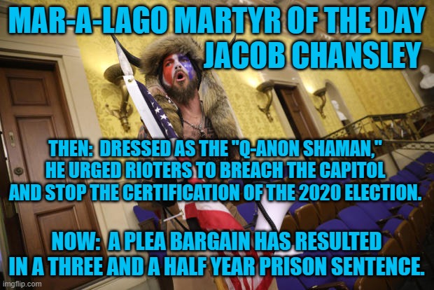 What's the over/under on how long until he complains about prison conditions? | MAR-A-LAGO MARTYR OF THE DAY
                                 JACOB CHANSLEY; THEN:  DRESSED AS THE "Q-ANON SHAMAN," HE URGED RIOTERS TO BREACH THE CAPITOL AND STOP THE CERTIFICATION OF THE 2020 ELECTION. NOW:  A PLEA BARGAIN HAS RESULTED IN A THREE AND A HALF YEAR PRISON SENTENCE. | image tagged in politics | made w/ Imgflip meme maker