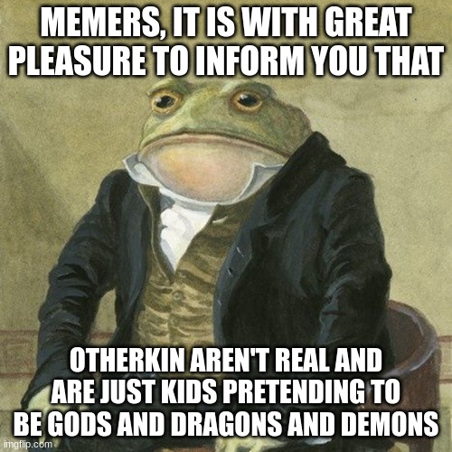 fight me in comments lol | MEMERS, IT IS WITH GREAT PLEASURE TO INFORM YOU THAT; OTHERKIN AREN'T REAL AND ARE JUST KIDS PRETENDING TO BE GODS AND DRAGONS AND DEMONS | image tagged in gentlemen it is with great pleasure to inform you that | made w/ Imgflip meme maker