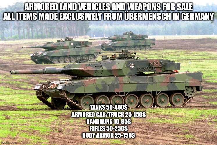 get it while there in stock also we would like to make a business deal with the ppl selling attack copters | ARMORED LAND VEHICLES AND WEAPONS FOR SALE
ALL ITEMS MADE EXCLUSIVELY FROM ÜBERMENSCH IN GERMANY; TANKS 50-400$
ARMORED CAR/TRUCK 25-150$
HANDGUNS 10-85$
RIFLES 50-250$
BODY ARMOR 25-150$ | image tagged in business is profits | made w/ Imgflip meme maker