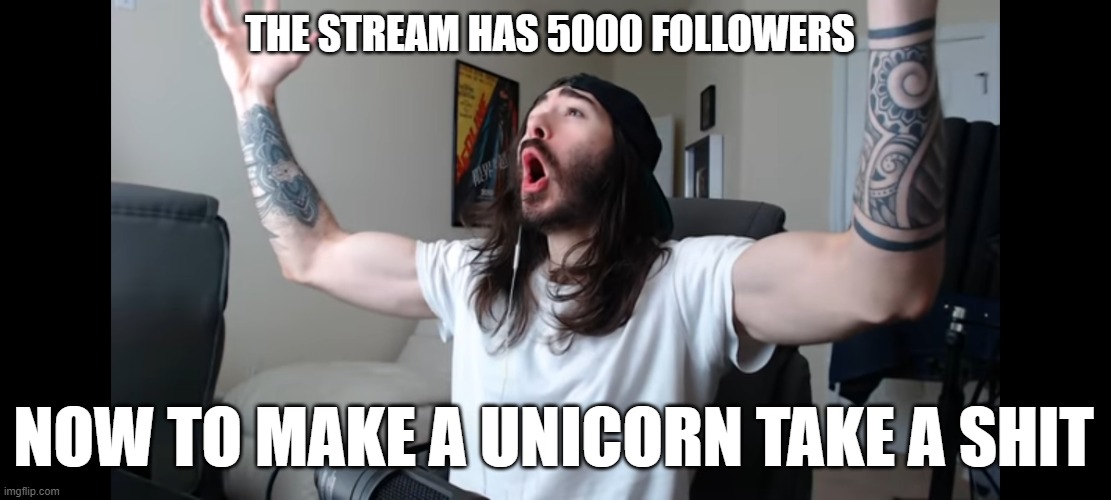 Yeeah, babyyy! That's what I'm waiting for! That's what it's all about! | THE STREAM HAS 5000 FOLLOWERS; NOW TO MAKE A UNICORN TAKE A SHIT | image tagged in moist critikal screaming | made w/ Imgflip meme maker