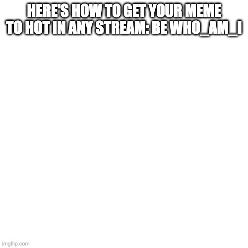 Blank Transparent Square | HERE'S HOW TO GET YOUR MEME TO HOT IN ANY STREAM: BE WHO_AM_I | image tagged in memes,blank transparent square | made w/ Imgflip meme maker