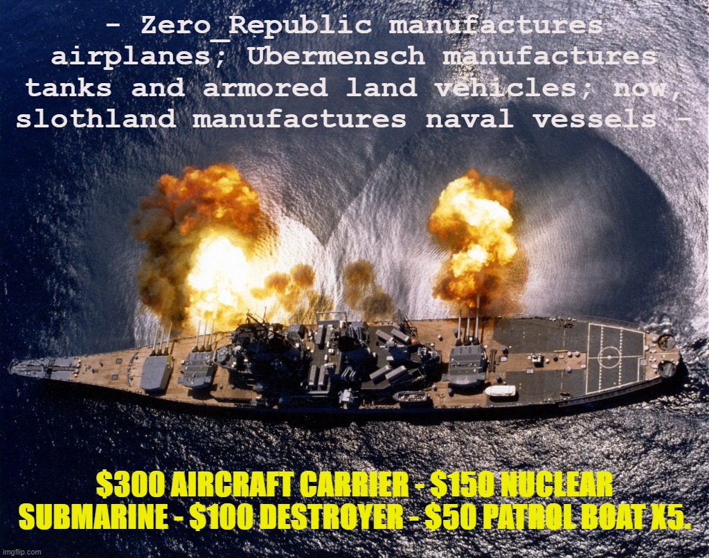 slothland's maritime empire gets into shipbuilding. | - Zero_Republic manufactures airplanes; Ubermensch manufactures tanks and armored land vehicles; now, slothland manufactures naval vessels -; $300 AIRCRAFT CARRIER - $150 NUCLEAR SUBMARINE - $100 DESTROYER - $50 PATROL BOAT X5. | image tagged in battleship,nuclear,submarine,aircraft,carrier,naval | made w/ Imgflip meme maker