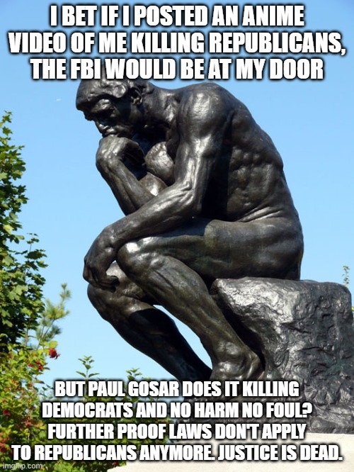 The Thinker | I BET IF I POSTED AN ANIME VIDEO OF ME KILLING REPUBLICANS, THE FBI WOULD BE AT MY DOOR; BUT PAUL GOSAR DOES IT KILLING DEMOCRATS AND NO HARM NO FOUL? FURTHER PROOF LAWS DON'T APPLY TO REPUBLICANS ANYMORE. JUSTICE IS DEAD. | image tagged in the thinker | made w/ Imgflip meme maker