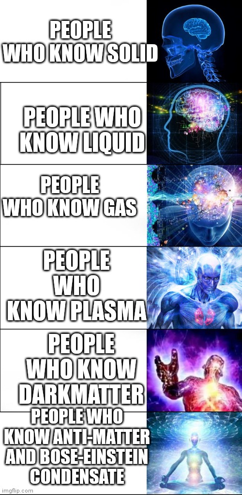 A longer version of the traditional template | PEOPLE WHO KNOW SOLID; PEOPLE WHO KNOW LIQUID; PEOPLE WHO KNOW GAS; PEOPLE WHO KNOW PLASMA; PEOPLE WHO KNOW DARKMATTER; PEOPLE WHO KNOW ANTI-MATTER AND BOSE-EINSTEIN CONDENSATE | image tagged in expanding brain,expanding brain extended 2,science | made w/ Imgflip meme maker