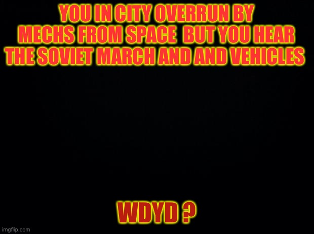 Black background | YOU IN CITY OVERRUN BY MECHS FROM SPACE  BUT YOU HEAR THE SOVIET MARCH AND AND VEHICLES; WDYD ? | image tagged in black background | made w/ Imgflip meme maker