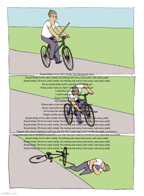 Bike Fall | Airpod shotty, Imma catch a body, You looking real sussy
Airpod shotty, Imma catch a body, You looking real sussy (real sussy, real sussy yeah)
Airpod shotty, Oh Imma catch a body, You looking real sussy (real sussy, real sussy yeah)

Got an airpod shotty and it's pointed at your body girl
Make a lover hate you Yeah I make a lover naughty girl
I could blow your bag out
I could make you tab out
Drop a hundred racks out
We can pull the lamb out
Wanna take a ride with me we speed around LA yeah
Shorty came with me to my crib and now we laid up
Imma have her doing things that she never do no
Hoppin out the suicides with the Jimmy shoes on

Airpod shotty, Imma catch a body, You looking real sussy (real sussy, real sussy yeah)
Airpod shotty, Oh Imma catch a body, You looking real sussy (real sussy, real sussy yeah)
Airpod shotty, Oh Imma catch a body, You looking real sussy (real sussy, real sussy yeah)
Airpod shotty, Oh Imma catch a body, You looking real sussy (real sussy, real sussy yeah)

That girl she a horny feeling me with love, but she took a short now I can't breathe the angel, is among us.
So just because she is red doesn't mean she a sus hoe, she won't take my life tho all my crewmates are ant tho.

Airpod shotty, Imma catch a body, You looking real sussy (real sussy, real sussy yeah)
Airpod shotty, Oh Imma catch a body, You looking real sussy (real sussy, real sussy yeah)
Airpod shotty, Oh Imma catch a body, You looking real sussy (real sussy, real sussy yeah)
Airpod shotty, Oh Imma catch a body, You looking real sussy (real sussy, real sussy yeah) | image tagged in memes,bike fall | made w/ Imgflip meme maker