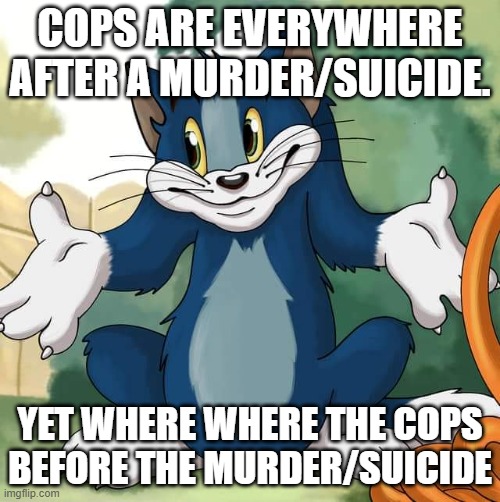 Where? | COPS ARE EVERYWHERE AFTER A MURDER/SUICIDE. YET WHERE WHERE THE COPS BEFORE THE MURDER/SUICIDE | image tagged in tom and jerry - tom who knows hd,when seconds count,police,i always feel like somebodys watching me | made w/ Imgflip meme maker
