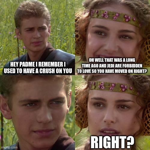 starwars | HEY PADME I REMEMBER I USED TO HAVE A CRUSH ON YOU; OH WELL THAT WAS A LONG TIME AGO AND JEDI ARE FORBIDDEN TO LOVE SO YOU HAVE MOVED ON RIGHT? RIGHT? | image tagged in anakin padme 4 panel,jedi,love | made w/ Imgflip meme maker
