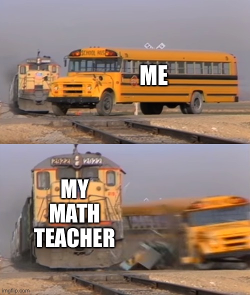 A train hitting a school bus | ME; MY MATH TEACHER | image tagged in a train hitting a school bus,maths | made w/ Imgflip meme maker