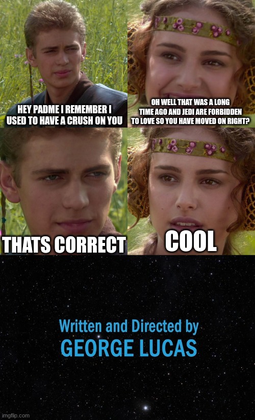 Written and Directed By Lord Lucas | HEY PADME I REMEMBER I USED TO HAVE A CRUSH ON YOU; OH WELL THAT WAS A LONG TIME AGO AND JEDI ARE FORBIDDEN TO LOVE SO YOU HAVE MOVED ON RIGHT? THATS CORRECT; COOL | image tagged in anakin padme 4 panel,george lucas,anakin skywalker,padme | made w/ Imgflip meme maker