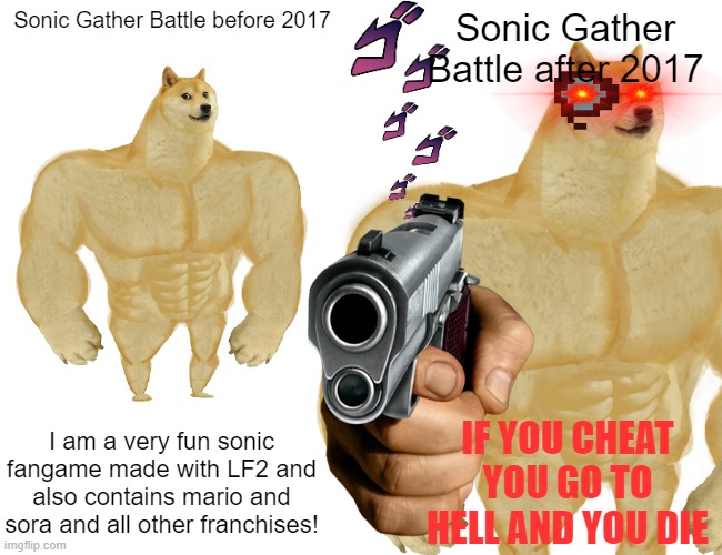 Sonic Gather Batlle |  Sonic Gather Battle before 2017; Sonic Gather Battle after 2017; I am a very fun sonic fangame made with LF2 and also contains mario and sora and all other franchises! IF YOU CHEAT YOU GO TO HELL AND YOU DIE | image tagged in sonic the hedgehog,sonic,battle,cheat | made w/ Imgflip meme maker