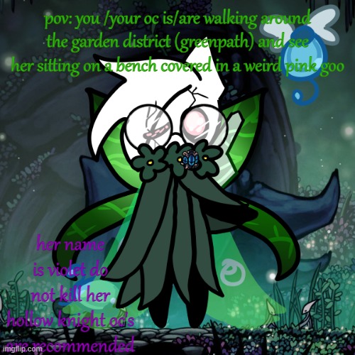 have fun ig lol | pov: you /your oc is/are walking around the garden district (greenpath) and see her sitting on a bench covered in a weird pink goo; her name is violet do not kill her
hollow knight oc's are recommended | made w/ Imgflip meme maker