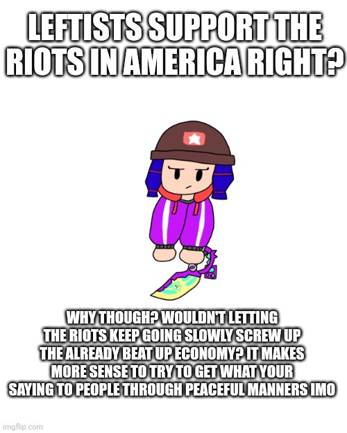 "LETS DESTROY AMERICA EVEN MORE!" | LEFTISTS SUPPORT THE RIOTS IN AMERICA RIGHT? WHY THOUGH? WOULDN'T LETTING THE RIOTS KEEP GOING SLOWLY SCREW UP THE ALREADY BEAT UP ECONOMY? IT MAKES MORE SENSE TO TRY TO GET WHAT YOUR SAYING TO PEOPLE THROUGH PEACEFUL MANNERS IMO | image tagged in shoulder bibi 2 0 | made w/ Imgflip meme maker