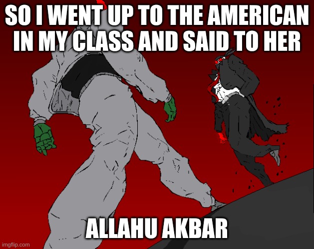 m e n a c i n g | SO I WENT UP TO THE AMERICAN IN MY CLASS AND SAID TO HER; ALLAHU AKBAR | image tagged in m e n a c i n g | made w/ Imgflip meme maker
