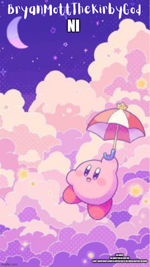 kirby temp1 | NI; IM SORRY 
IM SORRY YOU ALL MEET ME 
I DON'T KNOW WHATS GOING TO HAPPEN BUT IF THE WORSE HAPPENS IM SORRY | image tagged in kirby temp1 | made w/ Imgflip meme maker