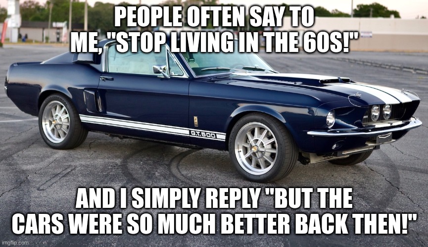 like SO | PEOPLE OFTEN SAY TO ME, "STOP LIVING IN THE 60S!"; AND I SIMPLY REPLY "BUT THE CARS WERE SO MUCH BETTER BACK THEN!" | image tagged in uybgrxfnfuybgunyzegrfxh | made w/ Imgflip meme maker