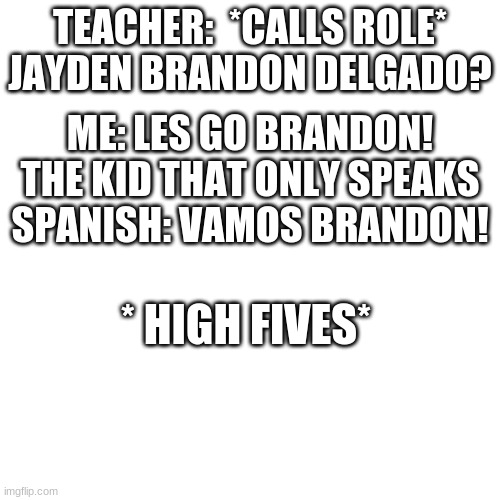VAMOS BRANDON | TEACHER:  *CALLS ROLE* JAYDEN BRANDON DELGADO? ME: LES GO BRANDON!
THE KID THAT ONLY SPEAKS SPANISH: VAMOS BRANDON! * HIGH FIVES* | image tagged in memes,blank transparent square | made w/ Imgflip meme maker