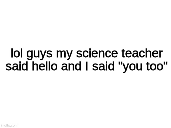 whyyyyyyy | lol guys my science teacher said hello and I said "you too" | image tagged in blank white template,fun,memes,true story | made w/ Imgflip meme maker