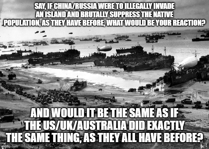 Keep in mind that the only difference here is which islands and which country occupies them | SAY, IF CHINA/RUSSIA WERE TO ILLEGALLY INVADE AN ISLAND AND BRUTALLY SUPPRESS THE NATIVE POPULATION, AS THEY HAVE BEFORE, WHAT WOULD BE YOUR REACTION? AND WOULD IT BE THE SAME AS IF THE US/UK/AUSTRALIA DID EXACTLY THE SAME THING, AS THEY ALL HAVE BEFORE? | image tagged in normandy invasion | made w/ Imgflip meme maker