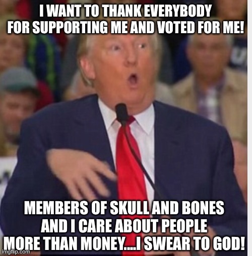 Dump Trump | I WANT TO THANK EVERYBODY FOR SUPPORTING ME AND VOTED FOR ME! MEMBERS OF SKULL AND BONES AND I CARE ABOUT PEOPLE MORE THAN MONEY....I SWEAR TO GOD! | image tagged in donald trump tho,people,money,vote,support,god | made w/ Imgflip meme maker