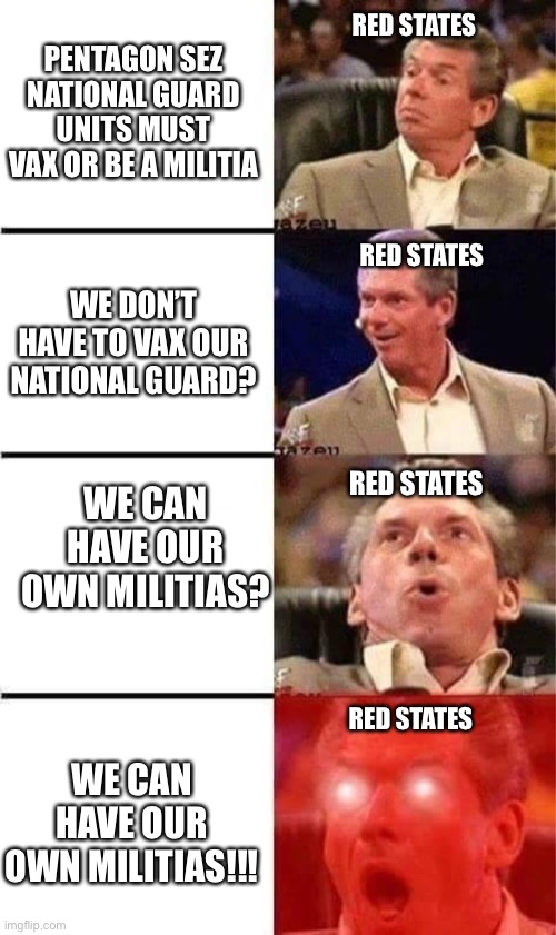 Red state militias | PENTAGON SEZ NATIONAL GUARD UNITS MUST VAX OR BE A MILITIA; RED STATES; WE DON’T HAVE TO VAX OUR NATIONAL GUARD? RED STATES; WE CAN HAVE OUR OWN MILITIAS? RED STATES; RED STATES; WE CAN HAVE OUR OWN MILITIAS!!! | image tagged in vince mcmahon reaction w/glowing eyes | made w/ Imgflip meme maker