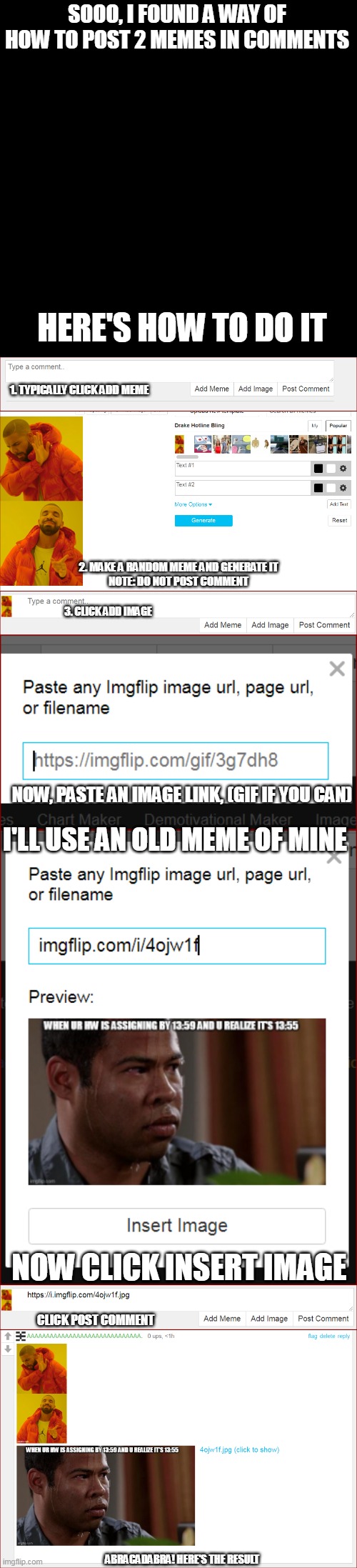 SOOO, I FOUND A WAY OF HOW TO POST 2 MEMES IN COMMENTS; HERE'S HOW TO DO IT; 1. TYPICALLY CLICK ADD MEME; 2. MAKE A RANDOM MEME AND GENERATE IT
NOTE: DO NOT POST COMMENT; 3. CLICK ADD IMAGE; NOW, PASTE AN IMAGE LINK, (GIF IF YOU CAN); I'LL USE AN OLD MEME OF MINE; NOW CLICK INSERT IMAGE; CLICK POST COMMENT; ABRACADABRA! HERE'S THE RESULT | image tagged in memes,blank transparent square | made w/ Imgflip meme maker