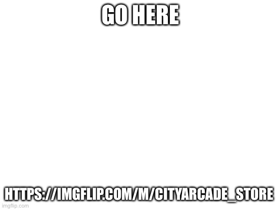 https://imgflip.com/m/Cityarcade_Store | GO HERE; HTTPS://IMGFLIP.COM/M/CITYARCADE_STORE | image tagged in blank white template | made w/ Imgflip meme maker