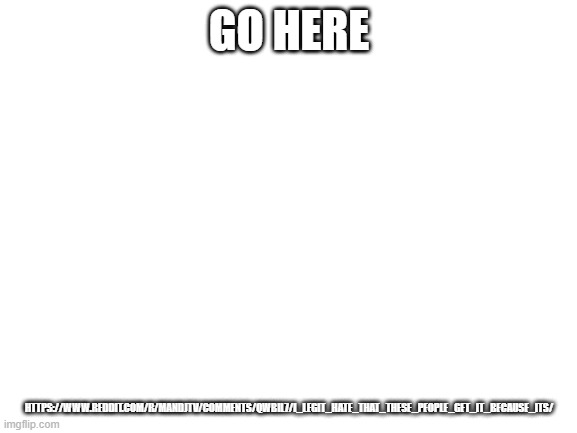 https://www.reddit.com/r/MandJTV/comments/qwbil7/i_legit_hate_that_these_people_get_it_because_its/ | GO HERE; HTTPS://WWW.REDDIT.COM/R/MANDJTV/COMMENTS/QWBIL7/I_LEGIT_HATE_THAT_THESE_PEOPLE_GET_IT_BECAUSE_ITS/ | image tagged in blank white template | made w/ Imgflip meme maker