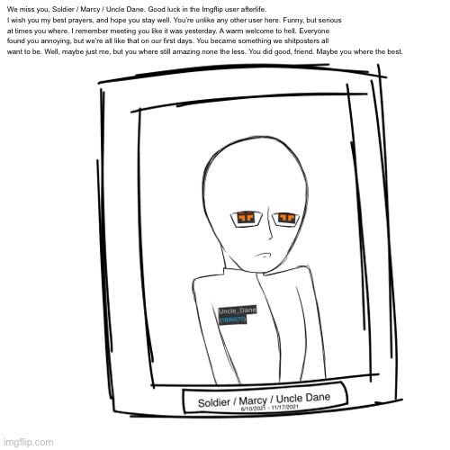 We miss you, Soldier / Marcy / Uncle Dane. Good luck in the Imgflip user afterlife. I wish you my best prayers, and hope you stay well. You’re unlike any other user here. Funny, but serious at times you where. I remember meeting you like it was yesterday. A warm welcome to hell. Everyone found you annoying, but we’re all like that on our first days. You became something we shitposters all want to be. Well, maybe just me, but you where still amazing none the less. You did good, friend. Maybe you where the best. | made w/ Imgflip meme maker