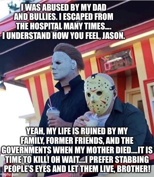 Jason and Michael are brothers for life! | I WAS ABUSED BY MY DAD AND BULLIES. I ESCAPED FROM THE HOSPITAL MANY TIMES.... I UNDERSTAND HOW YOU FEEL, JASON. YEAH, MY LIFE IS RUINED BY MY FAMILY, FORMER FRIENDS, AND THE GOVERNMENTS WHEN MY MOTHER DIED....IT IS TIME TO KILL! OH WAIT....I PREFER STABBING PEOPLE’S EYES AND LET THEM LIVE, BROTHER! | image tagged in jason michael myers hanging out,dad,bullies,government,hospital,family | made w/ Imgflip meme maker