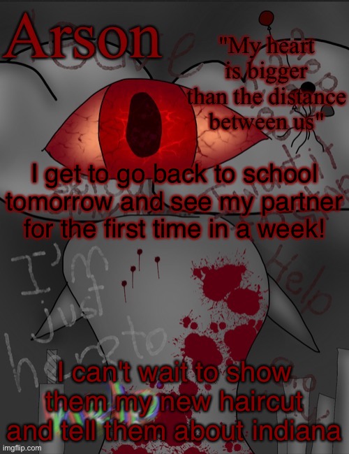 for context i went to indy with my parents for a week | I get to go back to school tomorrow and see my partner for the first time in a week! I can't wait to show them my new haircut and tell them about indiana | image tagged in arson's announcement temp | made w/ Imgflip meme maker