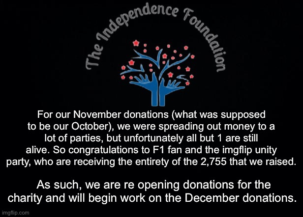 The Independence Foundation Announcement | For our November donations (what was supposed to be our October), we were spreading out money to a lot of parties, but unfortunately all but 1 are still alive. So congratulations to F1 fan and the imgflip unity party, who are receiving the entirety of the 2,755 that we raised. As such, we are re opening donations for the charity and will begin work on the December donations. | image tagged in the independence foundation announcement | made w/ Imgflip meme maker