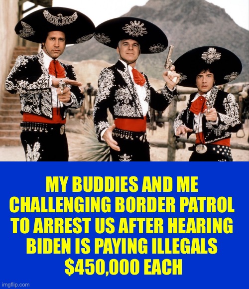 “Hey Lucky, what are you going to do with your share of the money?” | MY BUDDIES AND ME 
CHALLENGING BORDER PATROL 
TO ARREST US AFTER HEARING 
BIDEN IS PAYING ILLEGALS 
$450,000 EACH | image tagged in three amigos | made w/ Imgflip meme maker