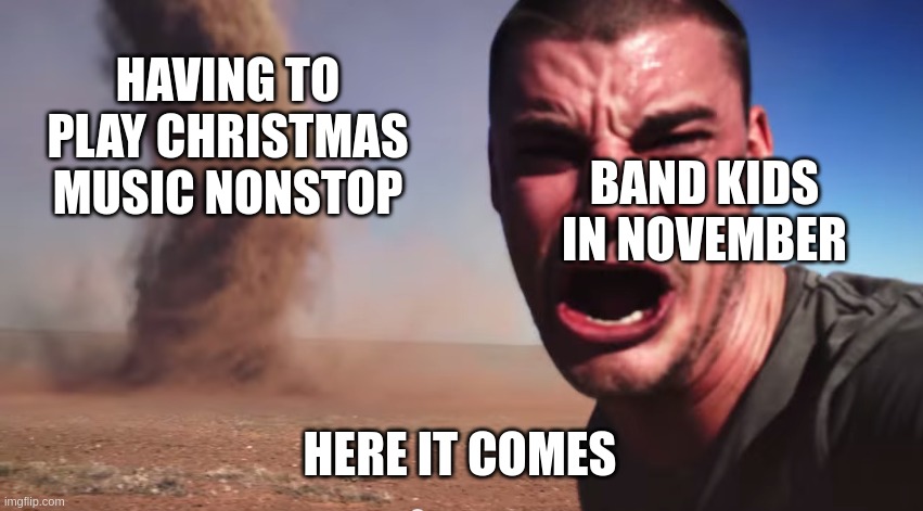I HATE HEARING CHRISTMAS MUSIC OVER AND OVER | HAVING TO PLAY CHRISTMAS MUSIC NONSTOP; BAND KIDS IN NOVEMBER; HERE IT COMES | image tagged in here it comes,band,christmas | made w/ Imgflip meme maker